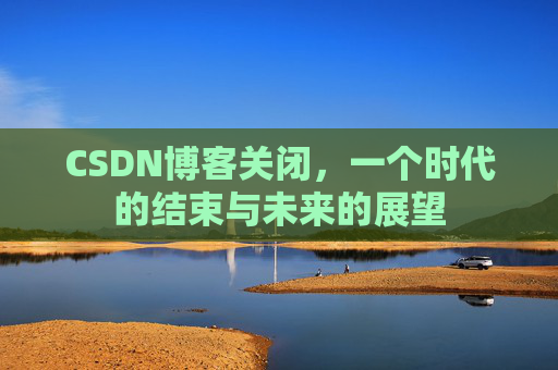 CSDN博客关闭，一个时代的结束与未来的展望